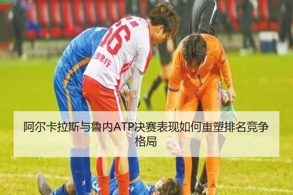 阿尔卡拉斯与鲁内ATP决赛表现如何重塑排名竞争格局